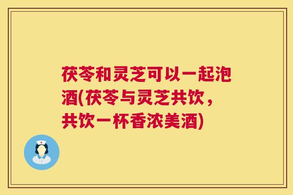 茯苓和灵芝可以一起泡酒(茯苓与灵芝共饮,共饮一杯香浓美酒) 茯苓和灵芝可以一起泡酒(茯苓与灵芝共饮,共饮一杯香浓美酒)