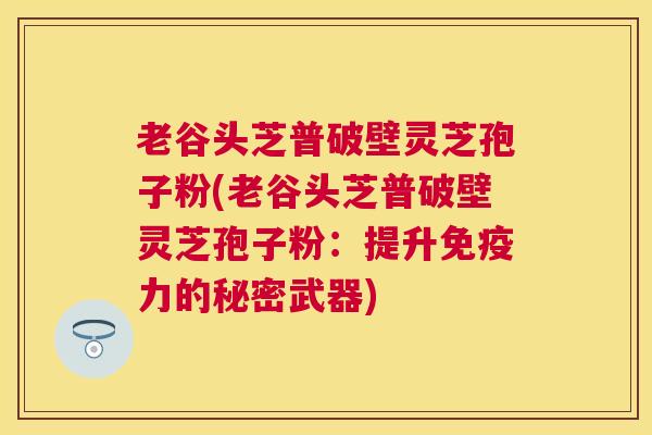 老谷头芝普破壁灵芝孢子粉(老谷头芝普破壁灵芝孢子粉:提升免疫力的秘密武器) 老谷头芝普破壁灵芝孢子粉(老谷头芝普破壁灵芝孢子粉:提升免疫力的秘密武器)