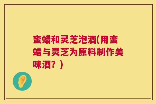 蜜蜡和灵芝泡酒(用蜜蜡与灵芝为原料制作美味酒？)