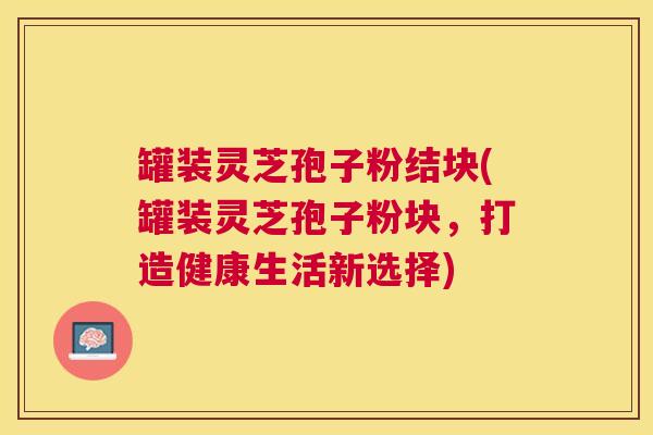 罐装灵芝孢子粉结块(罐装灵芝孢子粉块，打造健康生活新选择)