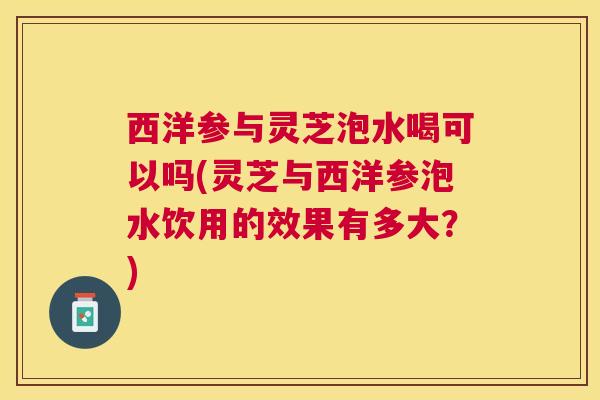西洋参与灵芝泡水喝可以吗(灵芝与西洋参泡水饮用的效果有多大？)