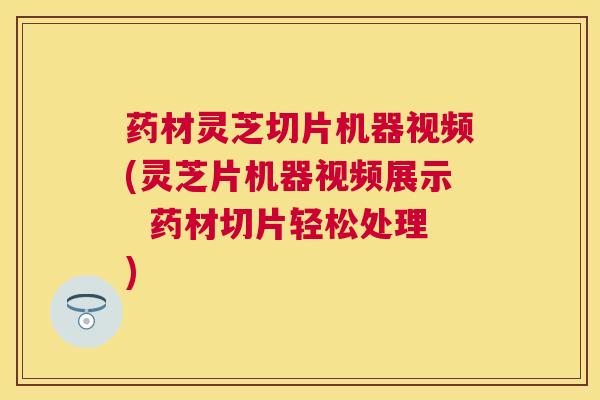 药材灵芝切片机器视频(灵芝片机器视频展示  药材切片轻松处理)