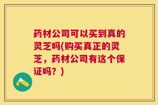 药材公司可以买到真的灵芝吗(购买真正的灵芝，药材公司有这个保证吗？)