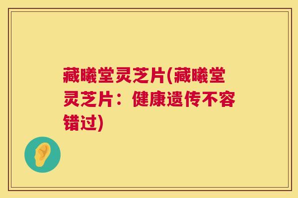 藏曦堂灵芝片(藏曦堂灵芝片:健康遗传不容错过) 藏曦堂灵芝片(藏曦堂灵芝片:健康遗传不容错过)