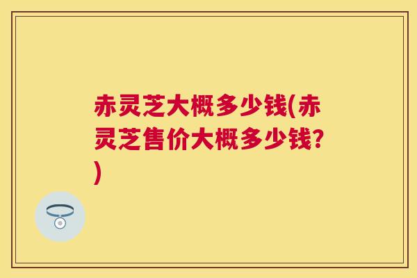 赤灵芝大概多少钱(赤灵芝售价大概多少钱？)
