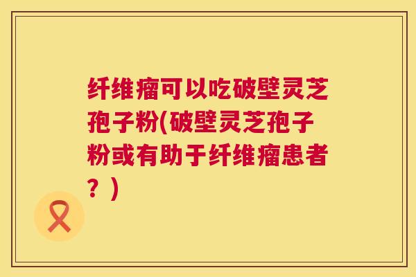 纤维瘤可以吃破壁灵芝孢子粉(破壁灵芝孢子粉或有助于纤维瘤患者？)