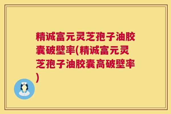 精诚富元灵芝孢子油胶囊破壁率(精诚富元灵芝孢子油胶囊高破壁率)