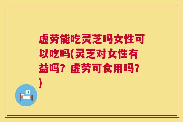 虚劳能吃灵芝吗女性可以吃吗(灵芝对女性有益吗?虚劳可食用吗?) 虚劳能吃灵芝吗女性可以吃吗(灵芝对女性有益吗?虚劳可食用吗?)