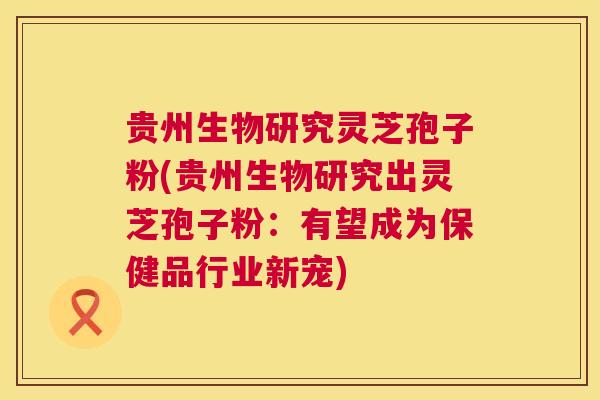 贵州生物研究灵芝孢子粉(贵州生物研究出灵芝孢子粉：有望成为保健品行业新宠)