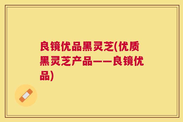 良镜优品黑灵芝(优质黑灵芝产品——良镜优品)