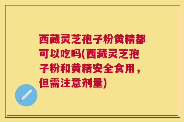 西藏灵芝孢子粉黄精都可以吃吗(西藏灵芝孢子粉和黄精安全食用，但需注意剂量)