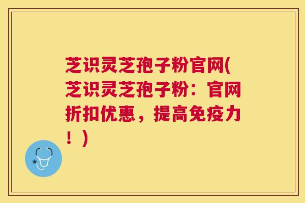 芝识灵芝孢子粉官网(芝识灵芝孢子粉:官网折扣优惠,提高免疫力!) 芝识灵芝孢子粉官网(芝识灵芝孢子粉:官网折扣优惠,提高免疫力!)