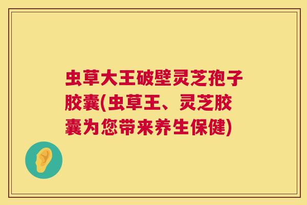 虫草大王破壁灵芝孢子胶囊(虫草王、灵芝胶囊为您带来养生保健) 虫草大王破壁灵芝孢子胶囊(虫草王、灵芝胶囊为您带来养生保健)