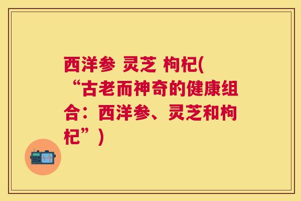 西洋参 灵芝 枸杞(“古老而神奇的健康组合:西洋参、灵芝和枸杞”) 西洋参 灵芝 枸杞(“古老而神奇的健康组合:西洋参、灵芝和枸杞”)