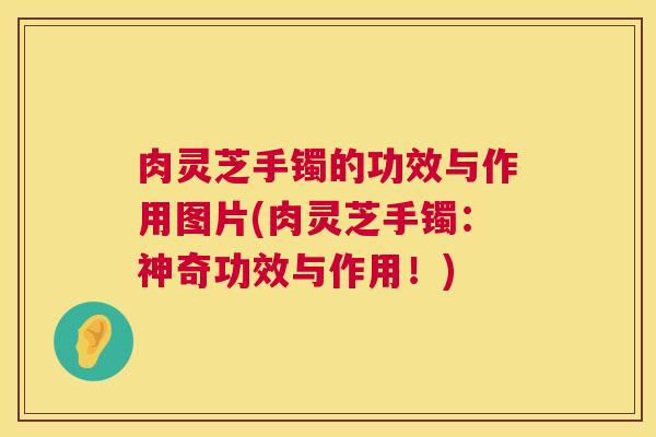 肉灵芝手镯的功效与作用图片(肉灵芝手镯:神奇功效与作用!) 肉灵芝手镯的功效与作用图片(肉灵芝手镯:神奇功效与作用!)