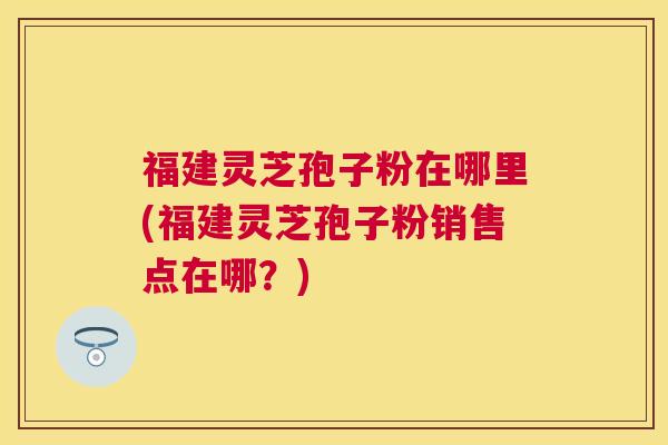 福建灵芝孢子粉在哪里(福建灵芝孢子粉销售点在哪?) 福建灵芝孢子粉在哪里(福建灵芝孢子粉销售点在哪?)