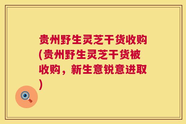 贵州野生灵芝干货收购(贵州野生灵芝干货被收购，新生意锐意进取)