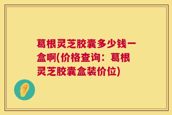 葛根灵芝胶囊多少钱一盒啊(价格查询:葛根灵芝胶囊盒装价位) 葛根灵芝胶囊多少钱一盒啊(价格查询:葛根灵芝胶囊盒装价位)