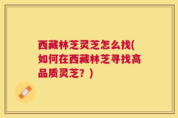 西藏林芝灵芝怎么找(如何在西藏林芝寻找高品质灵芝？)