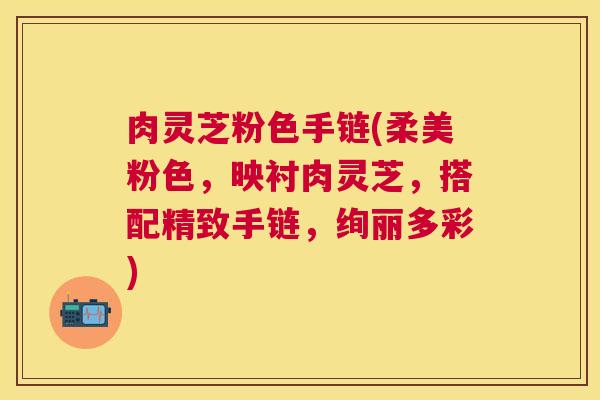 肉灵芝粉色手链(柔美粉色,映衬肉灵芝,搭配精致手链,绚丽多彩) 肉灵芝粉色手链(柔美粉色,映衬肉灵芝,搭配精致手链,绚丽多彩)