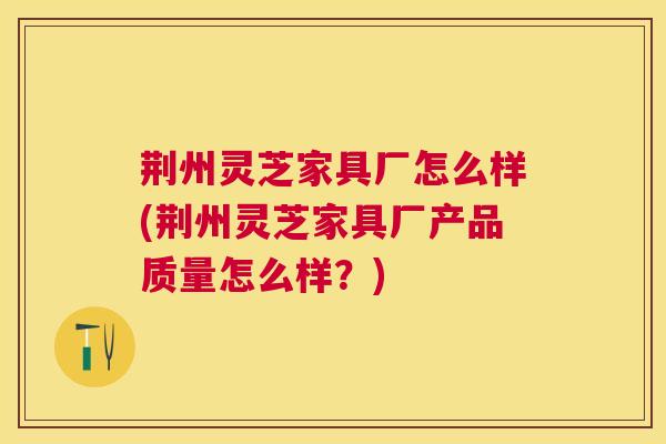 荆州灵芝家具厂怎么样(荆州灵芝家具厂产品质量怎么样?) 荆州灵芝家具厂怎么样(荆州灵芝家具厂产品质量怎么样?)