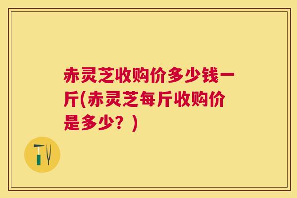 赤灵芝收购价多少钱一斤(赤灵芝每斤收购价是多少?) 赤灵芝收购价多少钱一斤(赤灵芝每斤收购价是多少?)