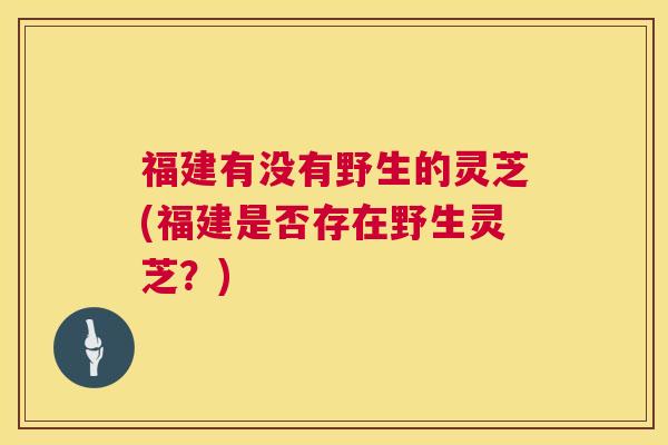 福建有没有野生的灵芝(福建是否存在野生灵芝?) 福建有没有野生的灵芝(福建是否存在野生灵芝?)