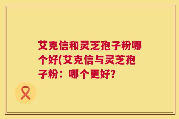 艾克信和灵芝孢子粉哪个好(艾克信与灵芝孢子粉:哪个更好? 艾克信和灵芝孢子粉哪个好(艾克信与灵芝孢子粉:哪个更好?