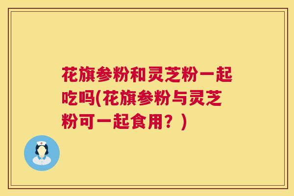 花旗参粉和灵芝粉一起吃吗(花旗参粉与灵芝粉可一起食用?) 花旗参粉和灵芝粉一起吃吗(花旗参粉与灵芝粉可一起食用?)