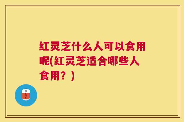 红灵芝什么人可以食用呢(红灵芝适合哪些人食用？)