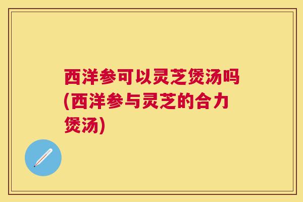 西洋参可以灵芝煲汤吗(西洋参与灵芝的合力煲汤) 西洋参可以灵芝煲汤吗(西洋参与灵芝的合力煲汤)