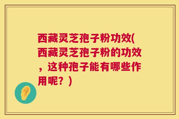 西藏灵芝孢子粉功效(西藏灵芝孢子粉的功效，这种孢子能有哪些作用呢？)