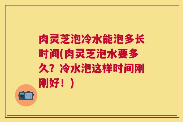 肉灵芝泡冷水能泡多长时间(肉灵芝泡水要多久？冷水泡这样时间刚刚好！)