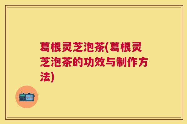 葛根灵芝泡茶(葛根灵芝泡茶的功效与制作方法)