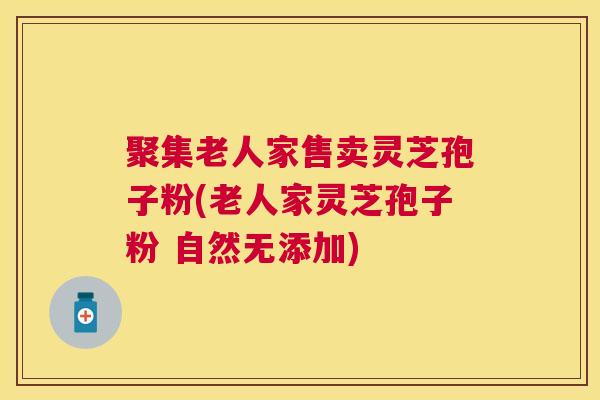 聚集老人家售卖灵芝孢子粉(老人家灵芝孢子粉 自然无添加) 聚集老人家售卖灵芝孢子粉(老人家灵芝孢子粉 自然无添加)