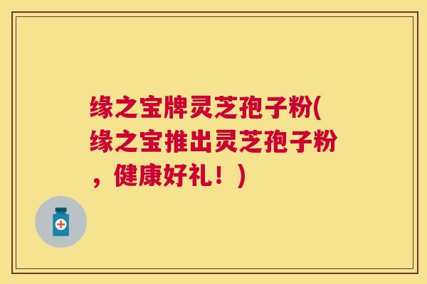 缘之宝牌灵芝孢子粉(缘之宝推出灵芝孢子粉,健康好礼!) 缘之宝牌灵芝孢子粉(缘之宝推出灵芝孢子粉,健康好礼!)