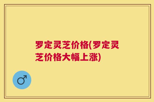 罗定灵芝价格(罗定灵芝价格大幅上涨) 罗定灵芝价格(罗定灵芝价格大幅上涨)