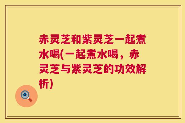 赤灵芝和紫灵芝一起煮水喝(一起煮水喝，赤灵芝与紫灵芝的功效解析)