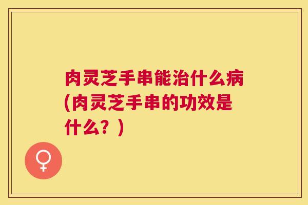 肉灵芝手串能什么(肉灵芝手串的功效是什么?) 肉灵芝手串能什么(肉灵芝手串的功效是什么?)