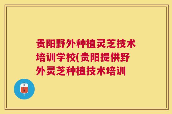 贵阳野外种植灵芝技术培训学校(贵阳提供野外灵芝种植技术培训 贵阳野外种植灵芝技术培训学校(贵阳提供野外灵芝种植技术培训