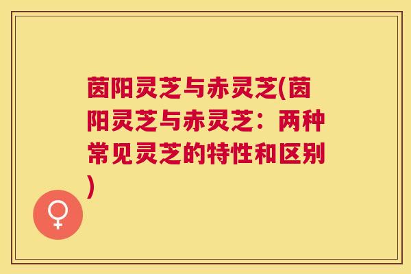 茵阳灵芝与赤灵芝(茵阳灵芝与赤灵芝:两种常见灵芝的特性和区别) 茵阳灵芝与赤灵芝(茵阳灵芝与赤灵芝:两种常见灵芝的特性和区别)