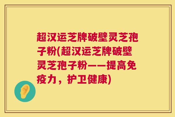 超汉运芝牌破壁灵芝孢子粉(超汉运芝牌破壁灵芝孢子粉——提高免疫力，护卫健康)