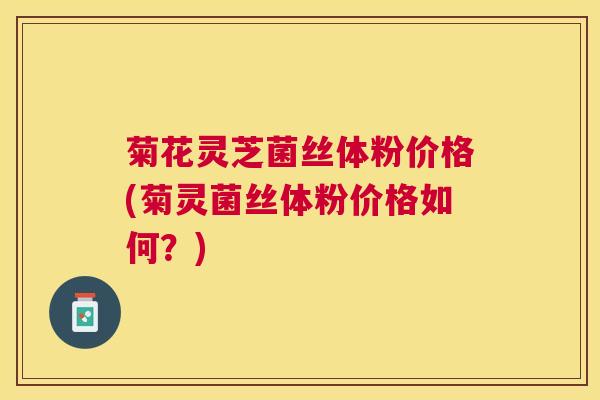 菊花灵芝菌丝体粉价格(菊灵菌丝体粉价格如何?) 菊花灵芝菌丝体粉价格(菊灵菌丝体粉价格如何?)