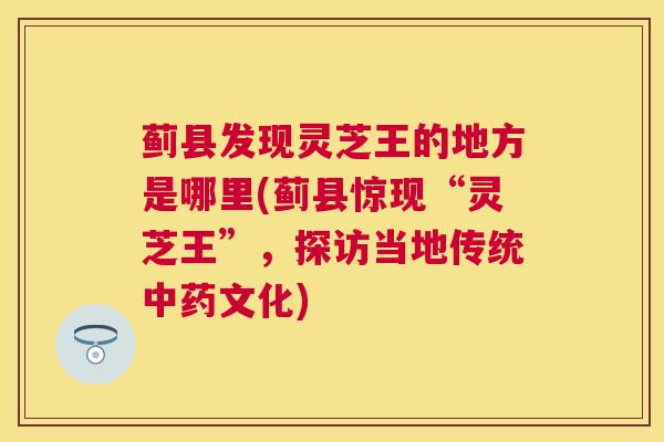 蓟县发现灵芝王的地方是哪里(蓟县惊现“灵芝王”，探访当地传统文化)