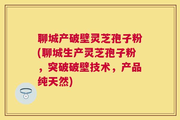 聊城产破壁灵芝孢子粉(聊城生产灵芝孢子粉，突破破壁技术，产品纯天然)
