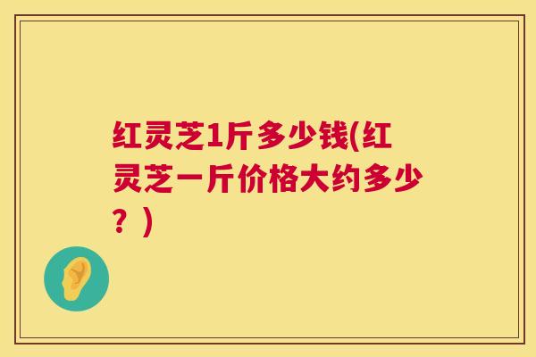 红灵芝1斤多少钱(红灵芝一斤价格大约多少?) 红灵芝1斤多少钱(红灵芝一斤价格大约多少?)