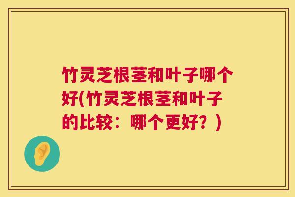 竹灵芝根茎和叶子哪个好(竹灵芝根茎和叶子的比较：哪个更好？)