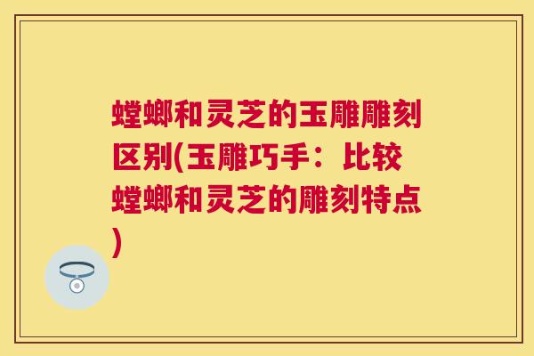 螳螂和灵芝的玉雕雕刻区别(玉雕巧手：比较螳螂和灵芝的雕刻特点)