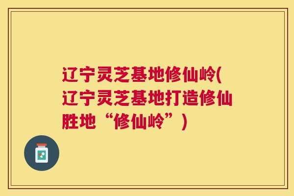 辽宁灵芝基地修仙岭(辽宁灵芝基地打造修仙胜地“修仙岭”)