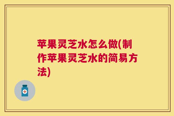 苹果灵芝水怎么做(制作苹果灵芝水的简易方法) 苹果灵芝水怎么做(制作苹果灵芝水的简易方法)
